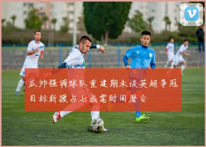 瓜帅强调球队重建期未谈英超争冠目标新援占七成需时间磨合