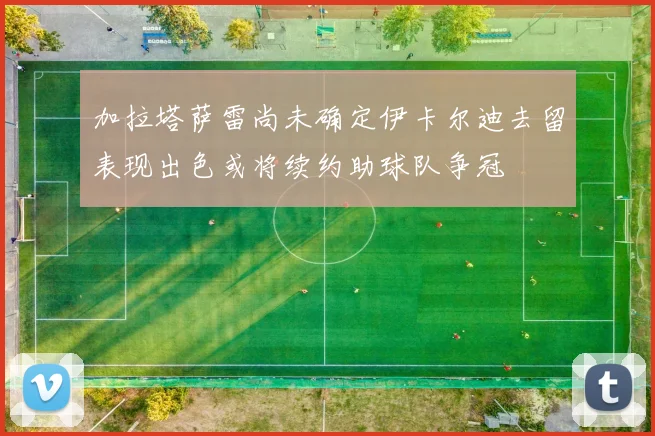 加拉塔萨雷尚未确定伊卡尔迪去留表现出色或将续约助球队争冠
