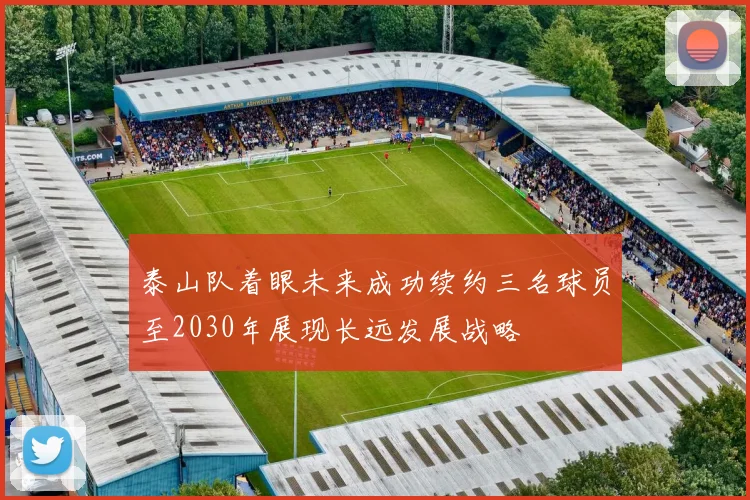 泰山队着眼未来成功续约三名球员至2030年展现长远发展战略