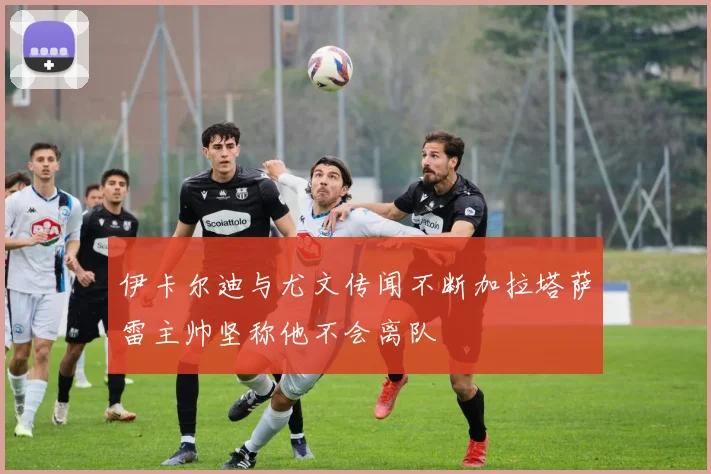 伊卡尔迪与尤文传闻不断加拉塔萨雷主帅坚称他不会离队