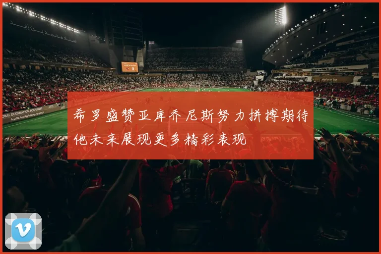 希罗盛赞亚库乔尼斯努力拼搏期待他未来展现更多精彩表现