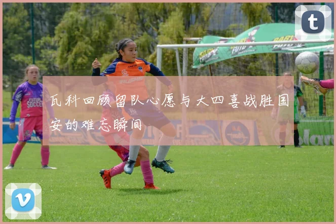 瓦科回顾留队心愿与大四喜战胜国安的难忘瞬间
