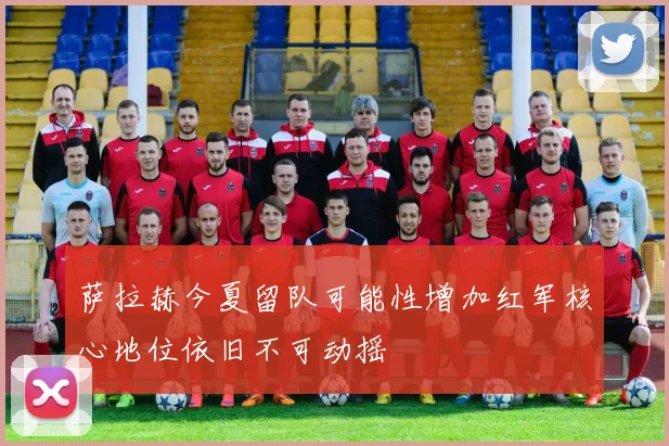 萨拉赫今夏留队可能性增加红军核心地位依旧不可动摇