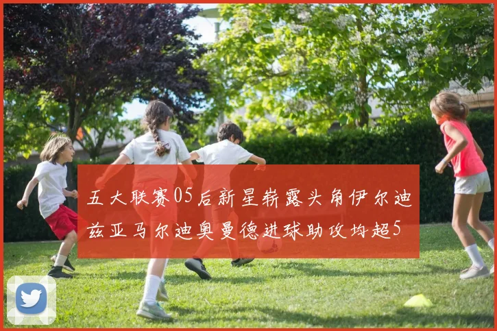 五大联赛05后新星崭露头角伊尔迪兹亚马尔迪奥曼德进球助攻均超5