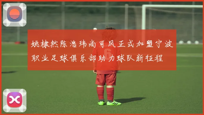 姚棣然陈浩玮尚可风正式加盟宁波职业足球俱乐部助力球队新征程