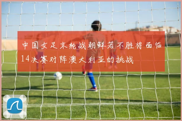 中国女足末轮战朝鲜若不胜将面临14决赛对阵澳大利亚的挑战