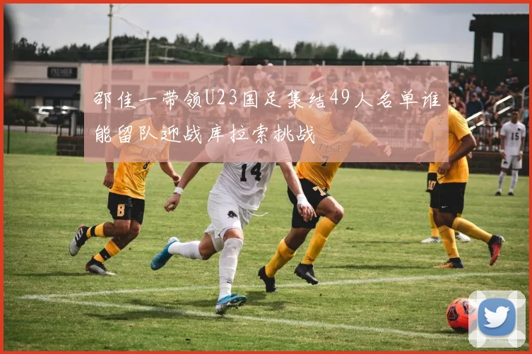 邵佳一带领U23国足集结49人名单谁能留队迎战库拉索挑战