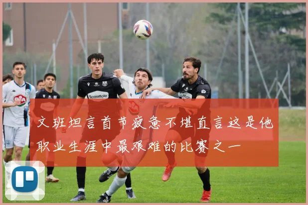 文班坦言首节疲惫不堪直言这是他职业生涯中最艰难的比赛之一