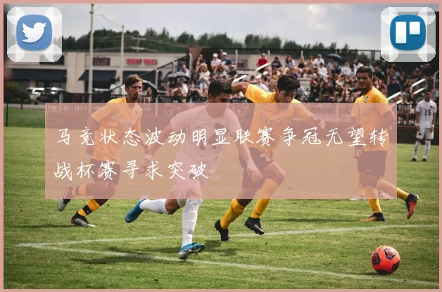 马竞状态波动明显联赛争冠无望转战杯赛寻求突破