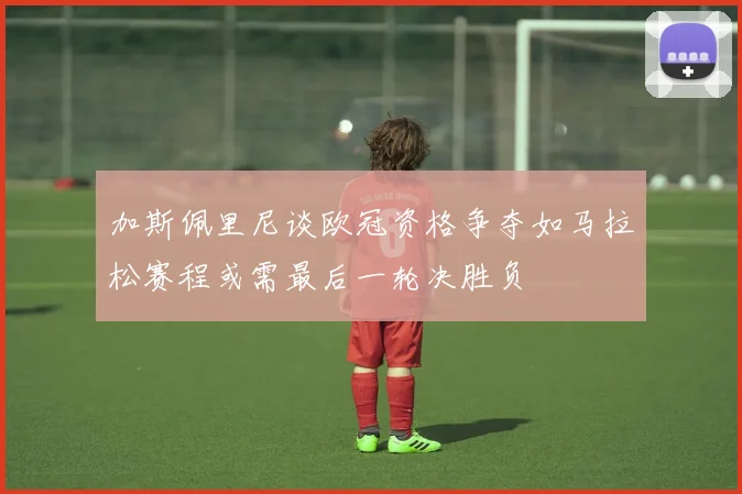 加斯佩里尼谈欧冠资格争夺如马拉松赛程或需最后一轮决胜负