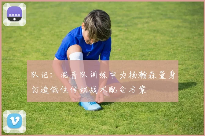 队记：混音队训练中为杨瀚森量身打造低位传切战术配合方案