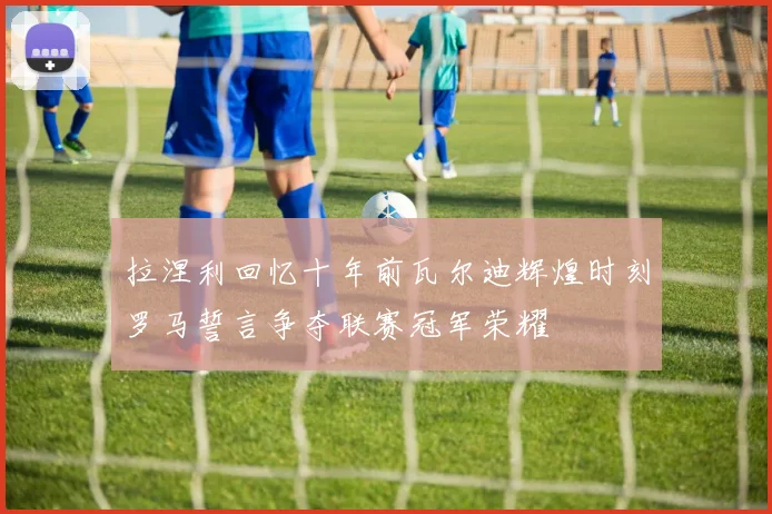 拉涅利回忆十年前瓦尔迪辉煌时刻罗马誓言争夺联赛冠军荣耀