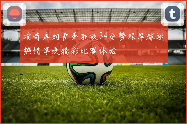 埃奇库姆首秀狂砍34分赞绿军球迷热情享受精彩比赛体验