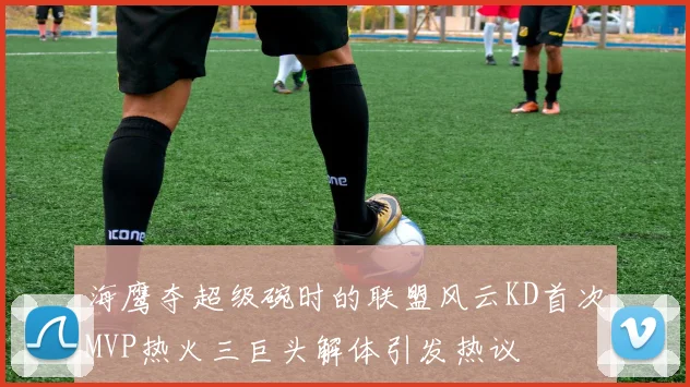 海鹰夺超级碗时的联盟风云KD首次MVP热火三巨头解体引发热议