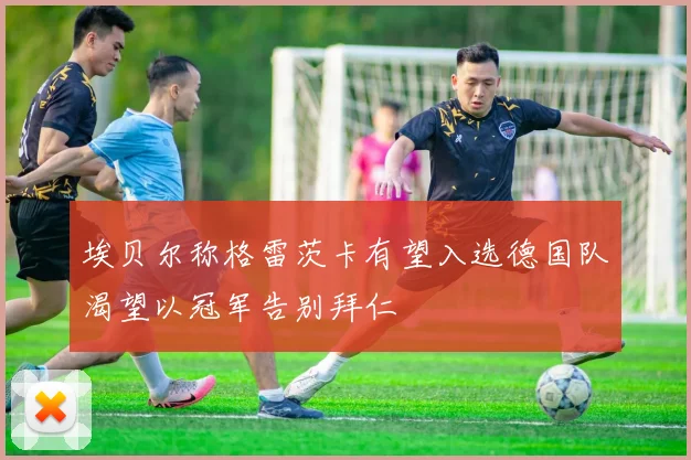 埃贝尔称格雷茨卡有望入选德国队渴望以冠军告别拜仁