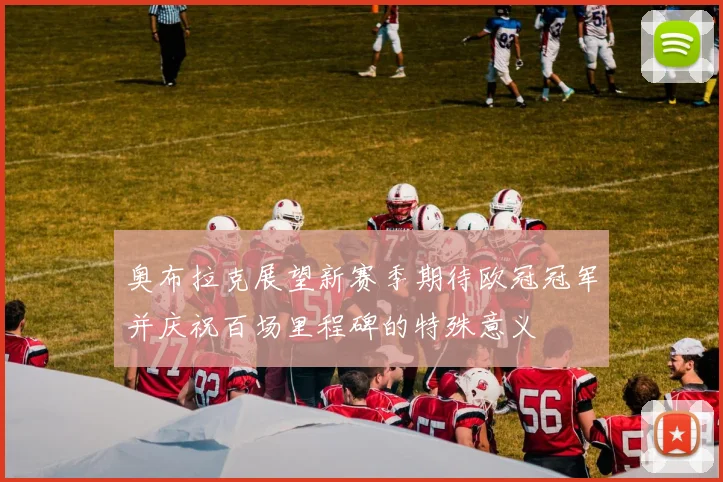 奥布拉克展望新赛季期待欧冠冠军并庆祝百场里程碑的特殊意义