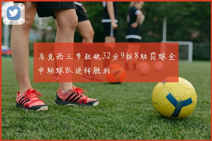 马克西三节狂砍32分9板8助罚球全中助球队逆转胜利