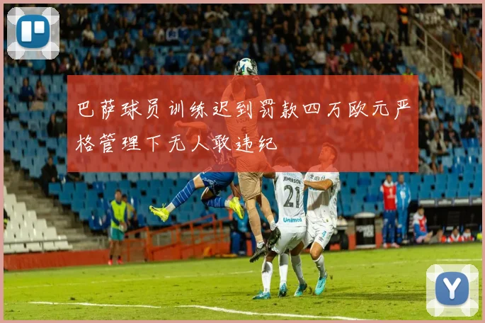 巴萨球员训练迟到罚款四万欧元严格管理下无人敢违纪