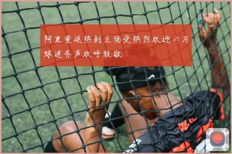 阿里重返热刺主场受热烈欢迎六万球迷齐声欢呼致敬