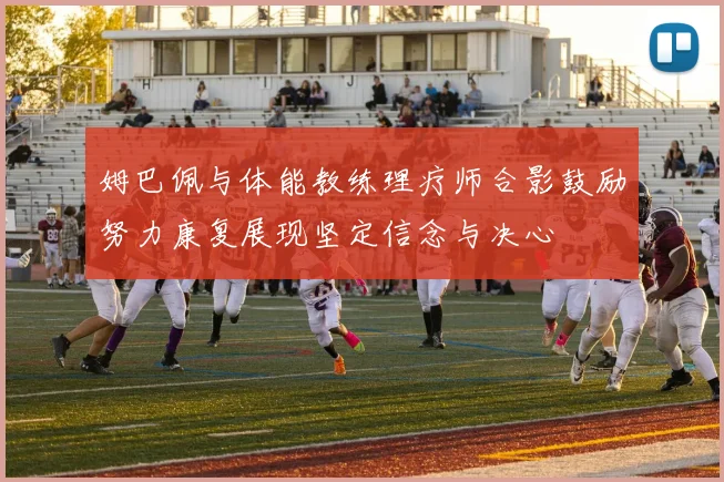 姆巴佩与体能教练理疗师合影鼓励努力康复展现坚定信念与决心
