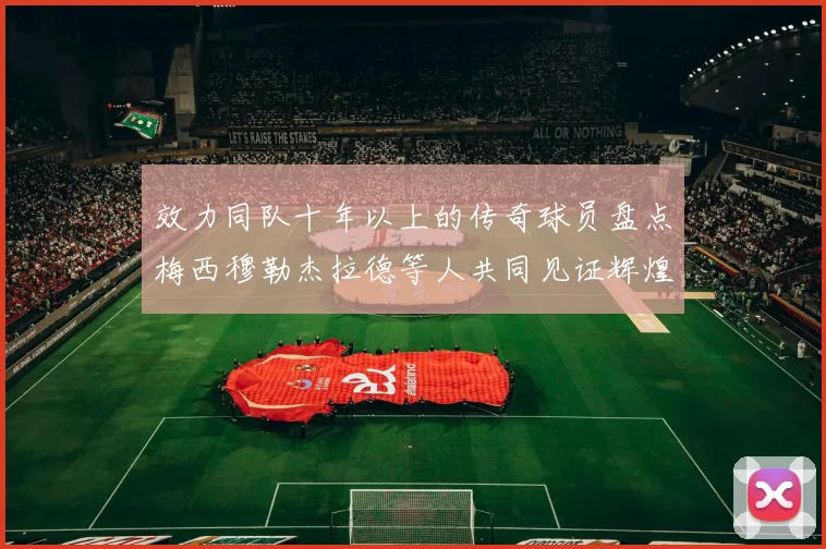 效力同队十年以上的传奇球员盘点梅西穆勒杰拉德等人共同见证辉煌岁月