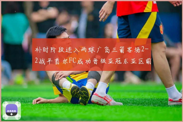 补时阶段连入两球广岛三箭客场2-2战平首尔FC成功晋级亚冠东亚区前四