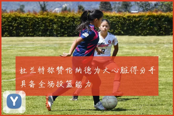 杜兰特称赞伦纳德为大心脏得分手具备全场投篮能力