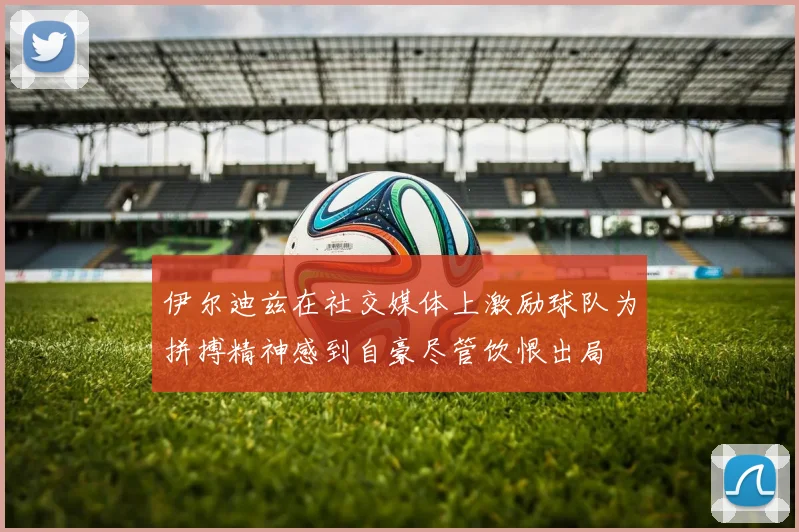 伊尔迪兹在社交媒体上激励球队为拼搏精神感到自豪尽管饮恨出局