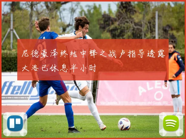 尼德豪泽终结中锋之战卢指导透露大洛已休息半小时