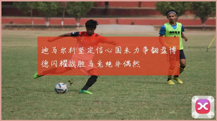 迪马尔科坚定信心国米力争翻盘博德闪耀战胜马竞绝非偶然